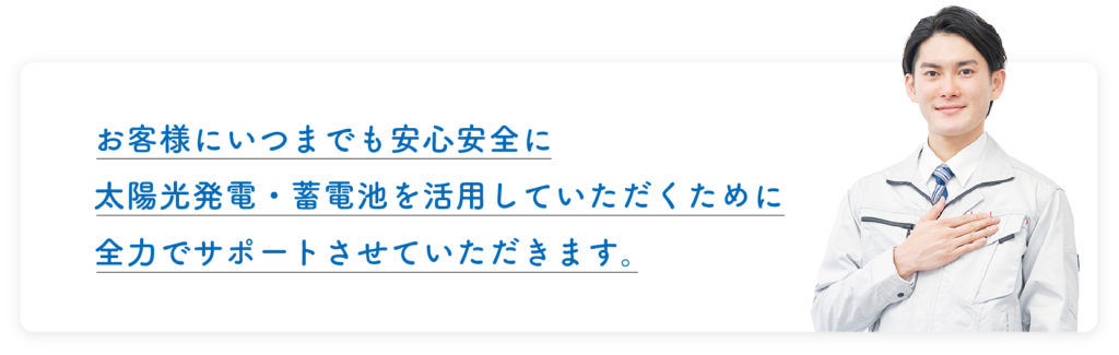 お客様にいつまでも安心安全に太陽光発電・蓄電池を活用していただくために、全力でサポートさせていただきます