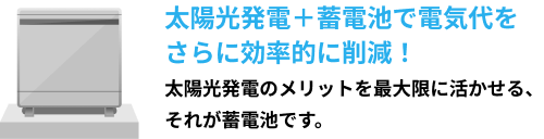 太陽光発電＋蓄電池で電気代をさらに効率的に削減！太陽光発電のメリットを最大限に活かせる、それが蓄電池です。