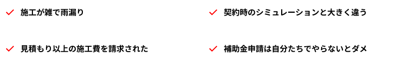 施工が雑で雨漏り/契約時のシミュレーションと大きく違う/見積もり以上の施工費を請求された/補助金申請は自分たちでやらないとダメ
