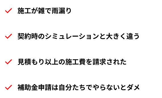 施工が雑で雨漏り/契約時のシミュレーションと大きく違う/見積もり以上の施工費を請求された/補助金申請は自分たちでやらないとダメ