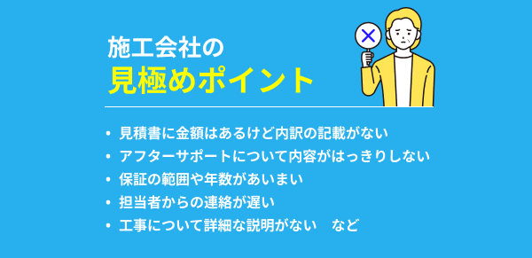 施工会社の見極めポイント：見積書に金額はあるけど内訳の記載がない/アフターサポートについて内容がはっきりしない/保証の範囲や年数があいまい/担当者からの連絡が遅い/工事について詳細な説明がない　など