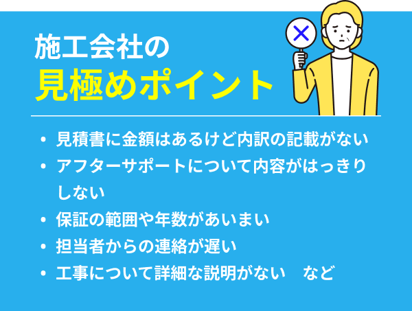 施工会社の見極めポイント：見積書に金額はあるけど内訳の記載がない/アフターサポートについて内容がはっきりしない/保証の範囲や年数があいまい/担当者からの連絡が遅い/工事について詳細な説明がない　など