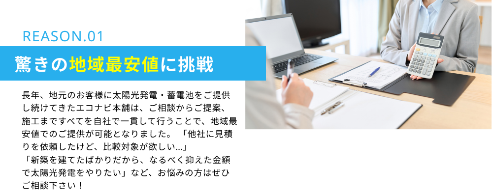 REASON.01　驚きの地域最安値に挑戦：長年、地元のお客様に太陽光発電・蓄電池をご提供し続けてきたエコナビ本舗は、ご相談からご提案、施工まですべてを自社で一貫して行うことで、地域最安値でのご提供が可能となりました。「他社に見積りを依頼したけど、比較対象が欲しい…」「新築を建てたばかりだから、なるべく抑えた金額で太陽光発電をやりたい」など、お悩みの方はぜひご相談下さい！