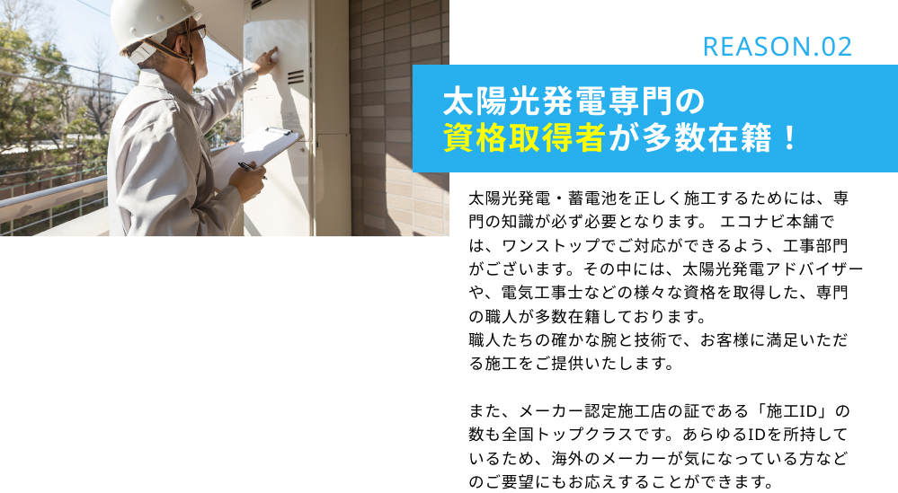 REASON.02 太陽光発電専門の資格取得者が多数在籍！：太陽光発電・蓄電池を正しく施工するためには、専門の知識が必ず必要となります。 エコナビ本舗では、ワンストップでご対応ができるよう、工事部門がございます。その中には、太陽光発電アドバイザーや、電気工事士などの様々な資格を取得した、専門の職人が多数在籍しております。職人たちの確かな腕と技術で、お客様に満足いただる施工をご提供いたします。また、メーカー認定施工店の証である「施工ID」の数も全国トップクラスです。あらゆるIDを所持しているため、海外のメーカーが気になっている方などのご要望にもお応えすることができます。