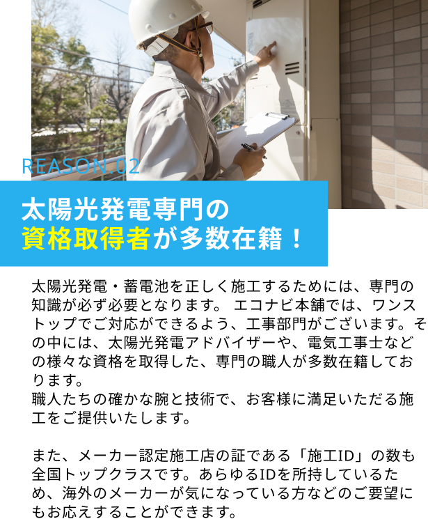 REASON.02 太陽光発電専門の資格取得者が多数在籍！：太陽光発電・蓄電池を正しく施工するためには、専門の知識が必ず必要となります。 エコナビ本舗では、ワンストップでご対応ができるよう、工事部門がございます。その中には、太陽光発電アドバイザーや、電気工事士などの様々な資格を取得した、専門の職人が多数在籍しております。職人たちの確かな腕と技術で、お客様に満足いただる施工をご提供いたします。また、メーカー認定施工店の証である「施工ID」の数も全国トップクラスです。あらゆるIDを所持しているため、海外のメーカーが気になっている方などのご要望にもお応えすることができます。