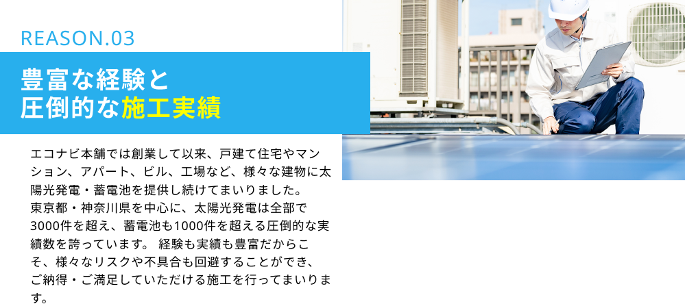 REASON.03　豊富な経験と圧倒的な施工実績：エコナビ本舗では創業して以来、戸建て住宅やマンション、アパート、ビル、工場など、様々な建物に太陽光発電・蓄電池を提供し続けてまいりました。東京都・神奈川県を中心に、太陽光発電は全部で3000件を超え、蓄電池も1000件を超える圧倒的な実績数を誇っています。経験も実績も豊富だからこそ、様々なリスクや不具合も回避することができ、ご納得・ご満足していただける施工を行ってまいります。
