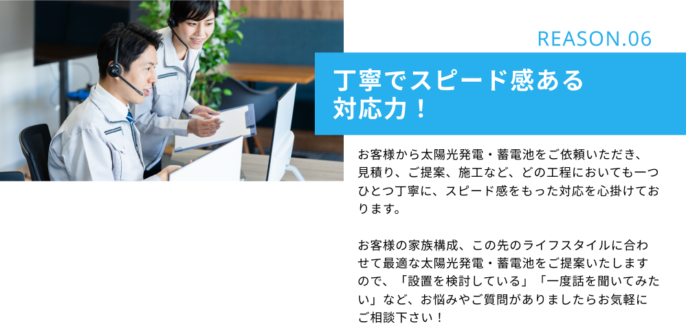 REASON.06　丁寧でスピード感ある対応力！：お客様から太陽光発電・蓄電池をご依頼いただき、見積り、ご提案、施工など、どの工程においても一つひとつ丁寧に、スピード感をもった対応を心掛けております。お客様の家族構成、この先のライフスタイルに合わせて最適な太陽光発電・蓄電池をご提案いたしますので、「設置を検討している」「一度話を聞いてみたい」など、お悩みやご質問がありましたらお気軽にご相談下さい！