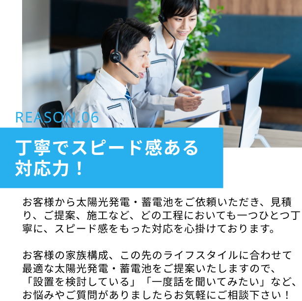 REASON.06　丁寧でスピード感ある対応力！：お客様から太陽光発電・蓄電池をご依頼いただき、見積り、ご提案、施工など、どの工程においても一つひとつ丁寧に、スピード感をもった対応を心掛けております。お客様の家族構成、この先のライフスタイルに合わせて最適な太陽光発電・蓄電池をご提案いたしますので、「設置を検討している」「一度話を聞いてみたい」など、お悩みやご質問がありましたらお気軽にご相談下さい！